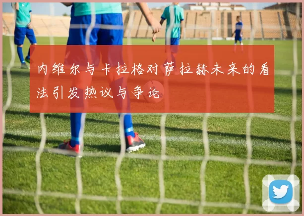 内维尔与卡拉格对萨拉赫未来的看法引发热议与争论