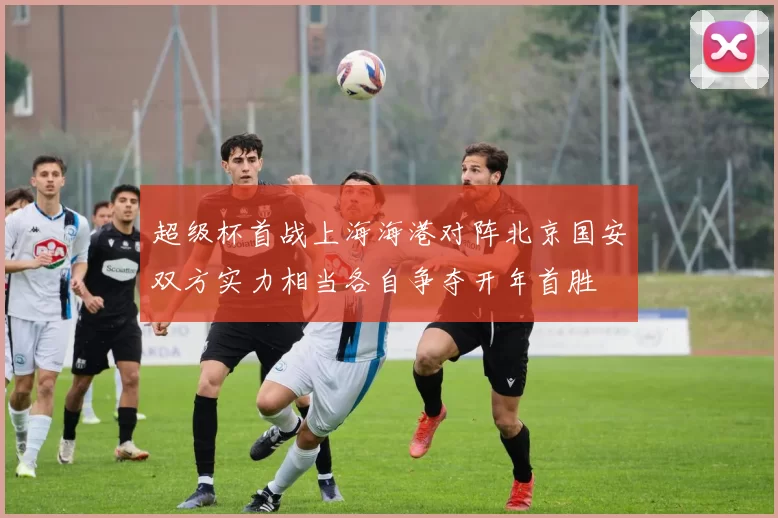 超级杯首战上海海港对阵北京国安双方实力相当各自争夺开年首胜