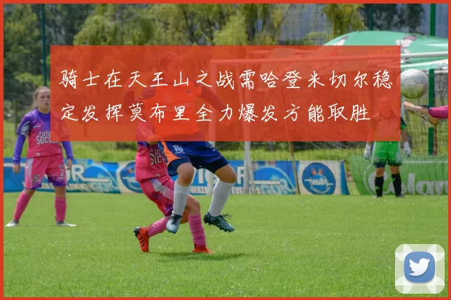 骑士在天王山之战需哈登米切尔稳定发挥莫布里全力爆发方能取胜