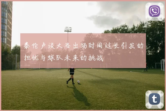 泰伦卢谈大洛出场时间过长引发的担忧与球队未来的挑战