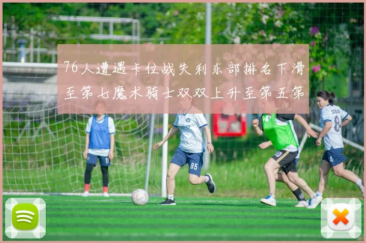 76人遭遇卡位战失利东部排名下滑至第七魔术骑士双双上升至第五第六位