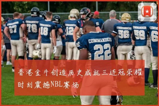 香港金牛创造历史成就三连冠荣耀时刻震撼NBL赛场
