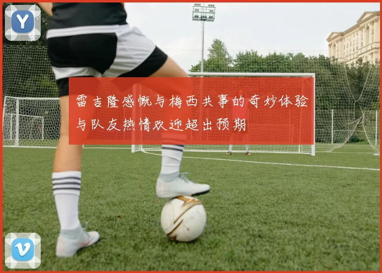 雷吉隆感慨与梅西共事的奇妙体验与队友热情欢迎超出预期