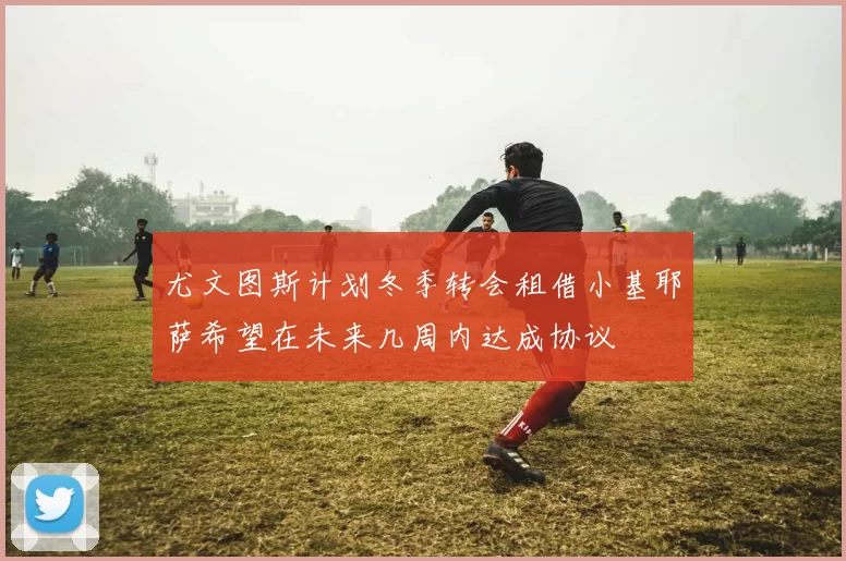 尤文图斯计划冬季转会租借小基耶萨希望在未来几周内达成协议