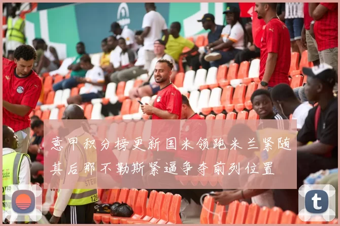 意甲积分榜更新国米领跑米兰紧随其后那不勒斯紧逼争夺前列位置