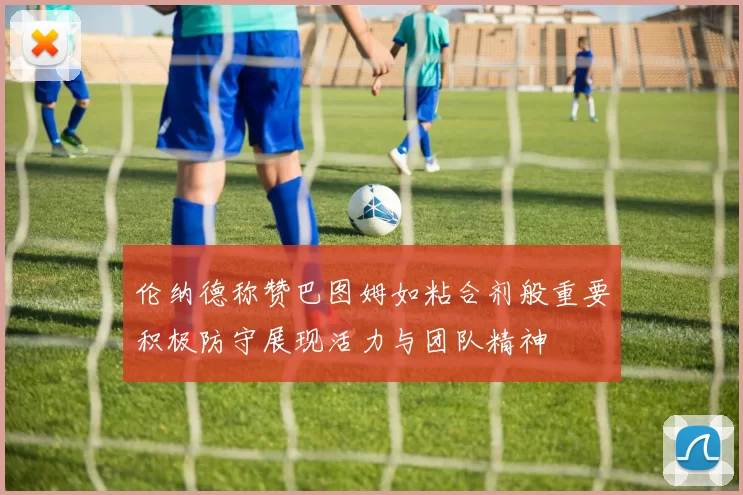 伦纳德称赞巴图姆如粘合剂般重要积极防守展现活力与团队精神