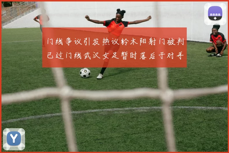 门线争议引发热议铃木阳射门被判已过门线武汉女足暂时落后于对手