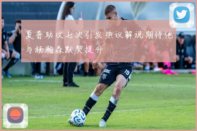 夏普助攻七次引发热议解说期待他与杨瀚森默契提升