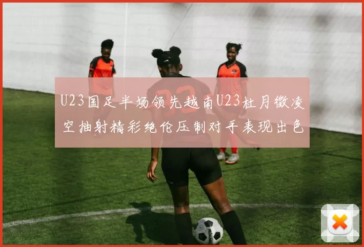 U23国足半场领先越南U23杜月徵凌空抽射精彩绝伦压制对手表现出色