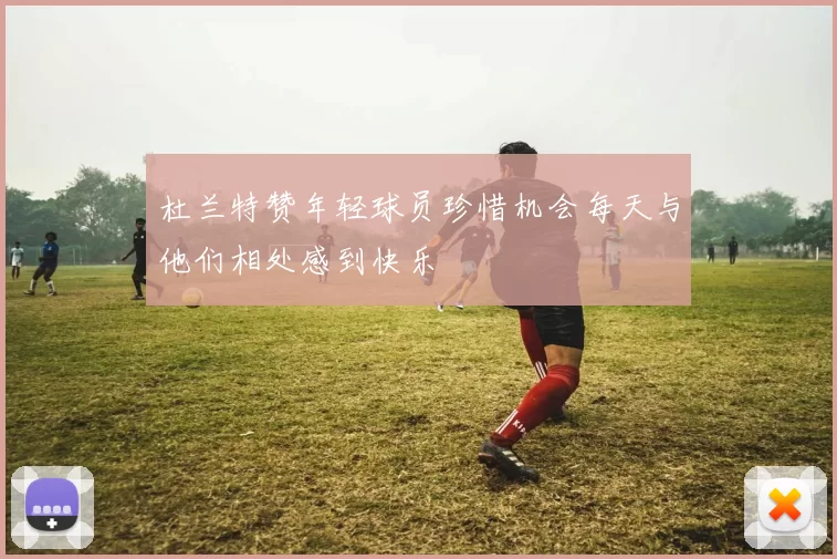 杜兰特赞年轻球员珍惜机会每天与他们相处感到快乐