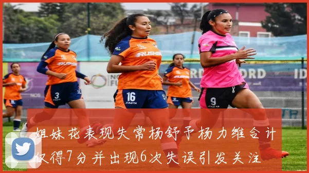 姐妹花表现失常杨舒予杨力维合计仅得7分并出现6次失误引发关注
